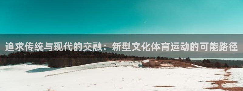 xc体育app官方网站：追求传统与现代的交融：新型文化体育运动的可能路径