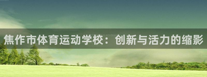 xc体育app官方网站：焦作市体育运动学校：创新与活力的缩影